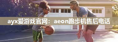 ayx爱游戏官网：aeon跑步机售后电话