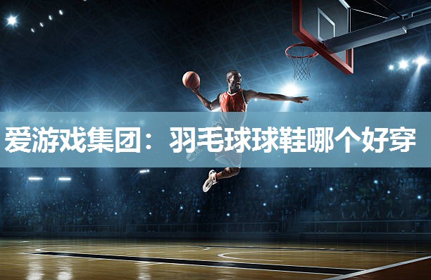 爱游戏集团：羽毛球球鞋哪个好穿